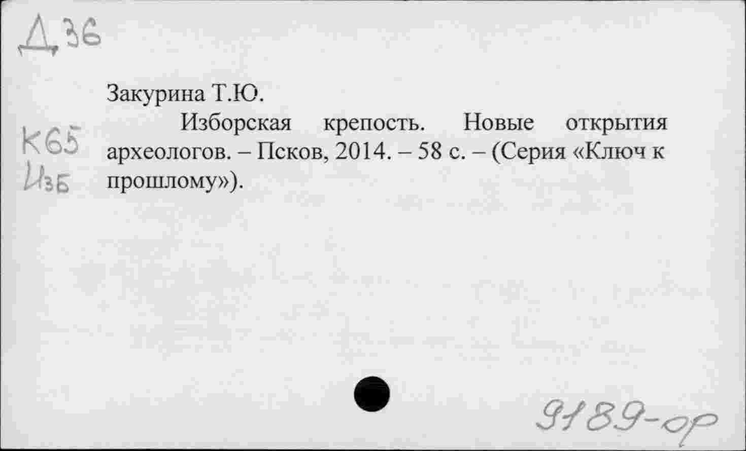 ﻿
кєі za б
Закурина Т.Ю.
Изборская крепость. Новые открытия археологов. - Псков, 2014. - 58 с. - (Серия «Ключ к прошлому»).